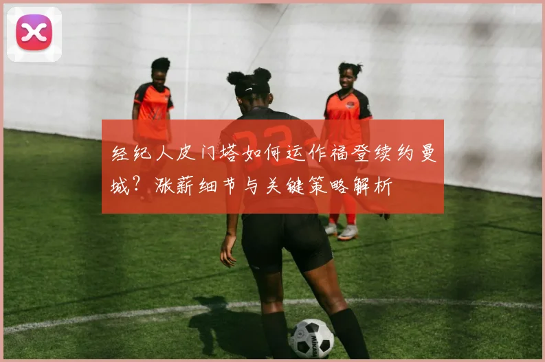 经纪人皮门塔如何运作福登续约曼城？涨薪细节与关键策略解析