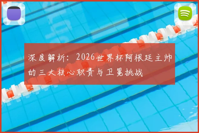 深度解析:2026世界杯阿根廷主帅的三大核心职责与卫冕挑战