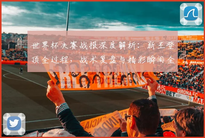 世界杯决赛战报深度解析：新王登顶全过程，战术复盘与精彩瞬间全回顾