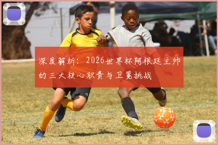 深度解析：2026世界杯阿根廷主帅的三大核心职责与卫冕挑战