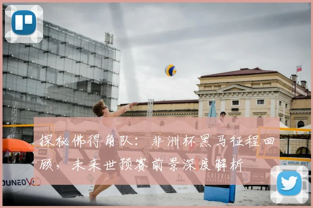 探秘佛得角队：非洲杯黑马征程回顾，未来世预赛前景深度解析