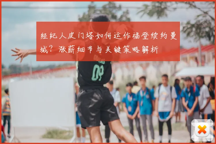 经纪人皮门塔如何运作福登续约曼城?涨薪细节与关键策略解析
