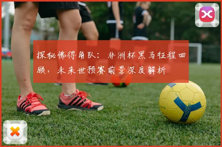探秘佛得角队:非洲杯黑马征程回顾,未来世预赛前景深度解析